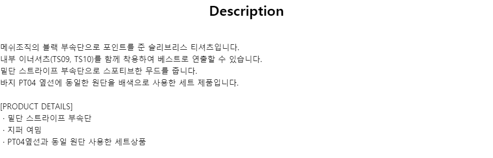 Description메쉬조직의 블랙 부속단으로 포인트를 준 슬리브리스 티셔츠입니다.내부 이너셔츠(TS09, TS10)를 함께 착용하여 베스트로 연출할 수 있습니다.밑단 스트라이프 부속단으로 스포티브한 무드를 줍니다.바지 PT04 옆선에 동일한 원단을 배색으로 사용한 세트 제품입니다.[PRODUCT DETAILS]· 밑단 스트라이프 부속단· 지퍼 여밈· PT04옆선과 동일 원단 사용한 세트상품