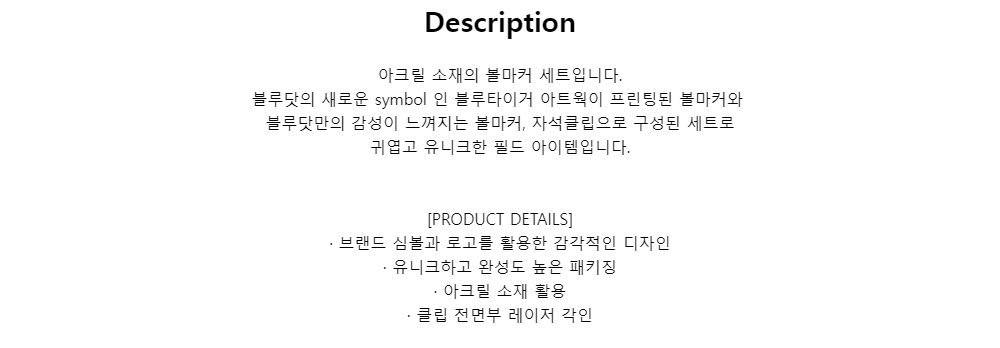 Description아크릴 소재의 볼마커 세트입니다.블루닷의 새로운 symbol 인 블루타이거 아트웍이 프린팅된 볼마커와블루닷만의 감성이 느껴지는 볼마커, 자석클립으로 구성된 세트로귀엽고 유니크한 필드 아이템입니다.[PRODUCT DETAILS]· 브랜드 심볼과 로고를 활용한 감각적인 디자인· 유니크하고 완성도 높은 패키징· 아크릴 소재 활용· 클립 전면부 레이저 각인